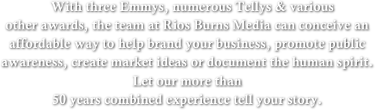    With three Emmys, numerous Tellys & various 
other awards, the team at Rios Burns Media can conceive an affordable way to help brand your business, promote public awareness, create market ideas or document the human spirit. 
Let our more than 
50 years combined experience tell your story.

               