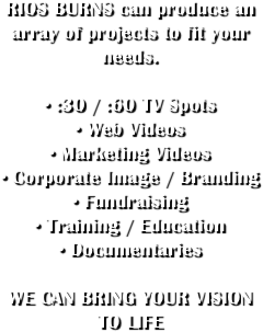 RIOS BURNS can produce an array of projects to fit your needs. 

• :30 / :60 TV Spots
• Web Videos
• Marketing Videos
• Corporate Image / Branding
• Fundraising 
• Training / Education
• Documentaries

WE CAN BRING YOUR VISION TO LIFE